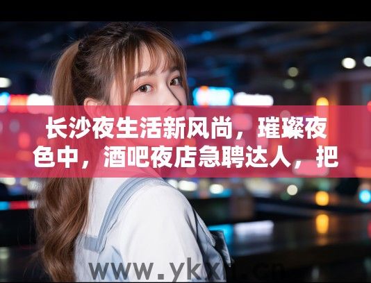 长沙夜生活新风尚，璀璨夜色中，酒吧夜店急聘达人，把握你的璀璨舞台！