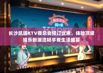 长沙凯瑞KTV夜总会预订优惠，体验顶级娱乐新潮流畅享夜生活盛宴