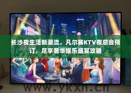 长沙夜生活新潮流，凡尔赛KTV夜总会预订，尽享奢华娱乐盛宴攻略