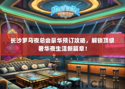 长沙罗马夜总会豪华预订攻略，解锁顶级奢华夜生活新篇章！