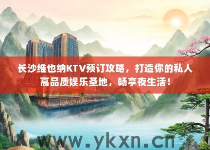 长沙维也纳KTV预订攻略，打造你的私人高品质娱乐圣地，畅享夜生活！