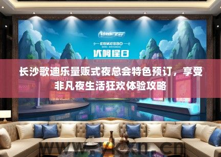 长沙歌迪乐量贩式夜总会特色预订，享受非凡夜生活狂欢体验攻略