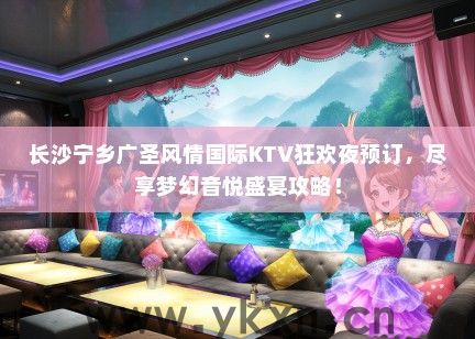 长沙宁乡广圣风情国际KTV狂欢夜预订，尽享梦幻音悦盛宴攻略！
