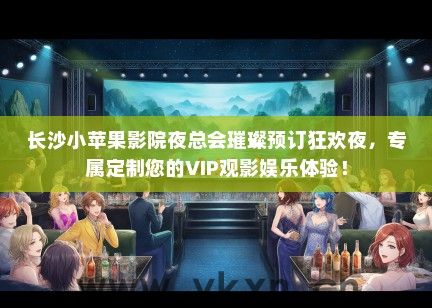 长沙小苹果影院夜总会璀璨预订狂欢夜，专属定制您的VIP观影娱乐体验！