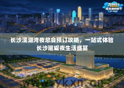 长沙溪湖湾夜总会预订攻略，一站式体验长沙璀璨夜生活盛宴