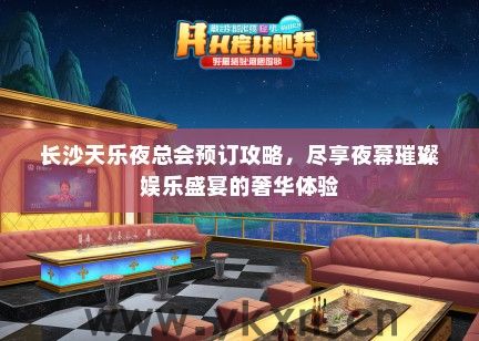 长沙天乐夜总会预订攻略，尽享夜幕璀璨娱乐盛宴的奢华体验