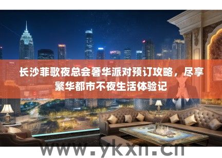 长沙菲歌夜总会奢华派对预订攻略，尽享繁华都市不夜生活体验记