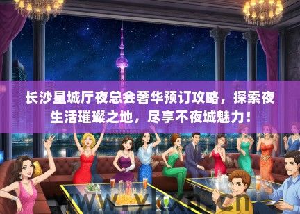 长沙星城厅夜总会奢华预订攻略，探索夜生活璀璨之地，尽享不夜城魅力！