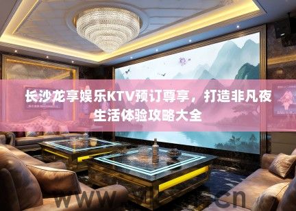 长沙龙享娱乐KTV预订尊享，打造非凡夜生活体验攻略大全