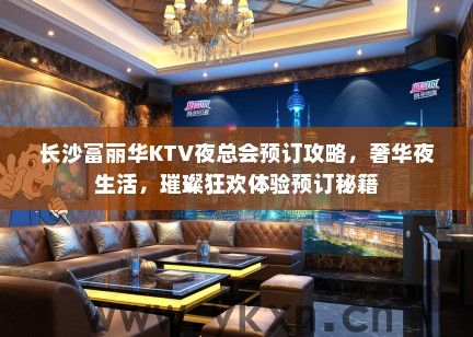 长沙富丽华KTV夜总会预订攻略，奢华夜生活，璀璨狂欢体验预订秘籍