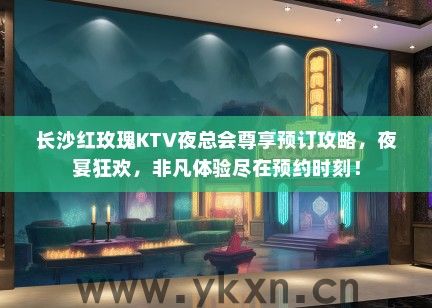 长沙红玫瑰KTV夜总会尊享预订攻略，夜宴狂欢，非凡体验尽在预约时刻！