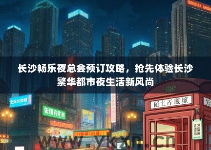长沙畅乐夜总会预订攻略，抢先体验长沙繁华都市夜生活新风尚
