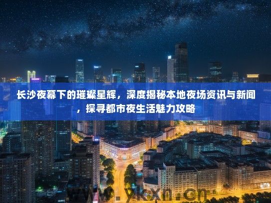 长沙夜幕下的璀璨星辉，深度揭秘本地夜场资讯与新闻，探寻都市夜生活魅力攻略