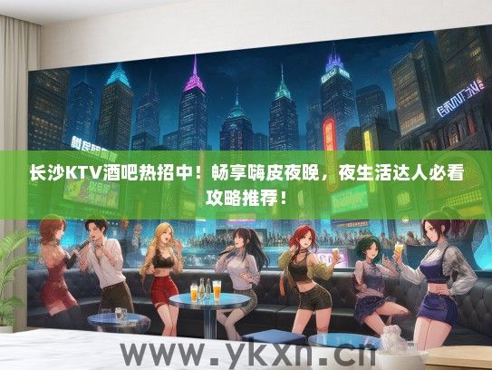 长沙KTV酒吧热招中！畅享嗨皮夜晚，夜生活达人必看攻略推荐！