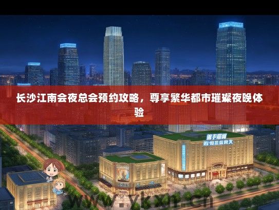 长沙江南会夜总会预约攻略，尊享繁华都市璀璨夜晚体验