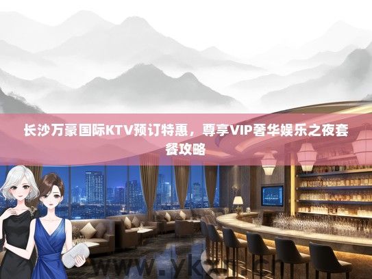 长沙万豪国际KTV预订特惠，尊享VIP奢华娱乐之夜套餐攻略