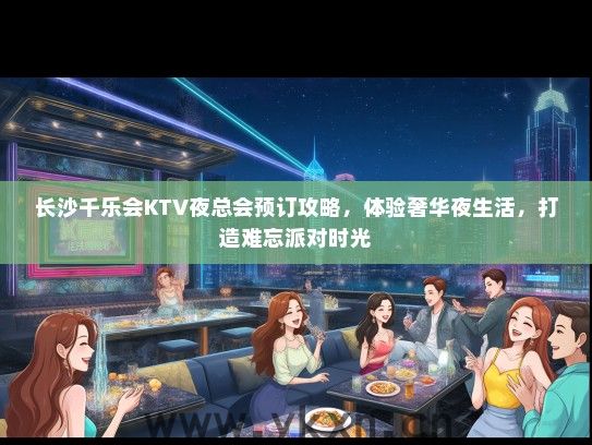 长沙千乐会KTV夜总会预订攻略，体验奢华夜生活，打造难忘派对时光