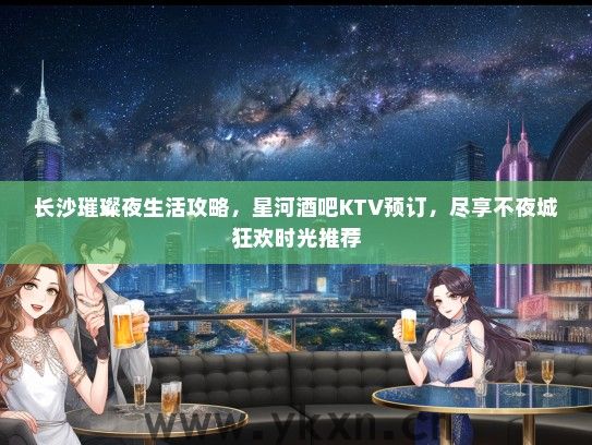 长沙璀璨夜生活攻略，星河酒吧KTV预订，尽享不夜城狂欢时光推荐