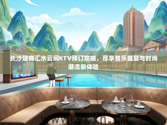 长沙建商汇水云间KTV预订攻略，尽享音乐盛宴与时尚潮流新体验
