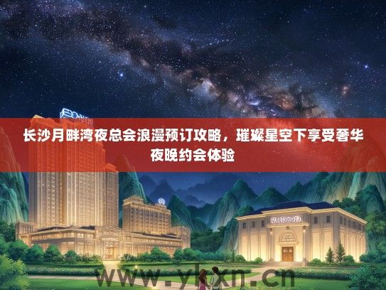 长沙月畔湾夜总会浪漫预订攻略，璀璨星空下享受奢华夜晚约会体验