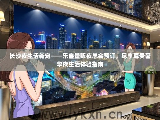 长沙夜生活新宠——乐皇量贩夜总会预订，尽享尊贵奢华夜生活体验指南
