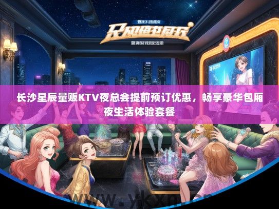长沙星辰量贩KTV夜总会提前预订优惠，畅享豪华包厢夜生活体验套餐