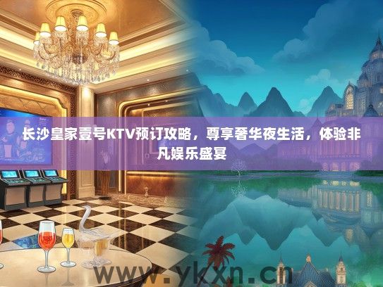 长沙皇家壹号KTV预订攻略，尊享奢华夜生活，体验非凡娱乐盛宴