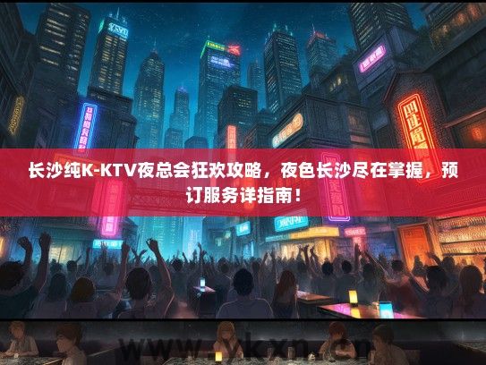 长沙纯K-KTV夜总会狂欢攻略，夜色长沙尽在掌握，预订服务详指南！