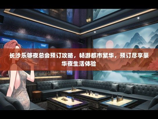 长沙乐够夜总会预订攻略，畅游都市繁华，预订尽享豪华夜生活体验