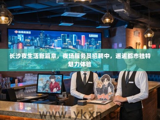 长沙夜生活新篇章，夜场服务员招聘中，邂逅都市独特魅力体验