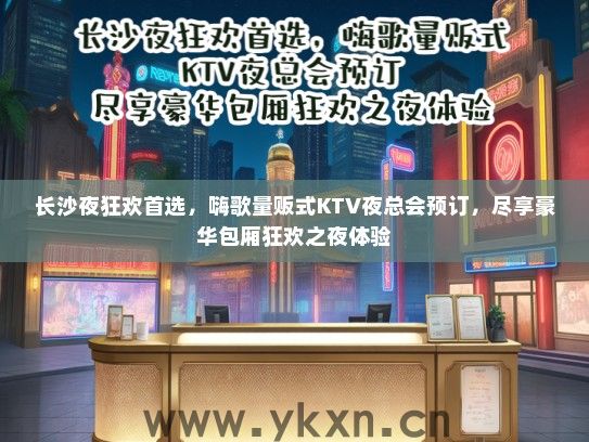 长沙夜狂欢首选，嗨歌量贩式KTV夜总会预订，尽享豪华包厢狂欢之夜体验