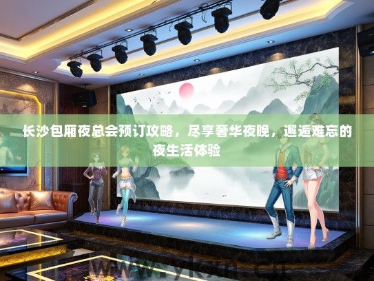 长沙包厢夜总会预订攻略，尽享奢华夜晚，邂逅难忘的夜生活体验