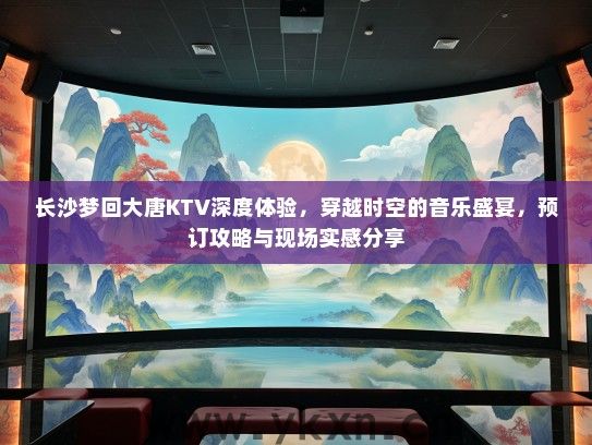 长沙梦回大唐KTV深度体验，穿越时空的音乐盛宴，预订攻略与现场实感分享