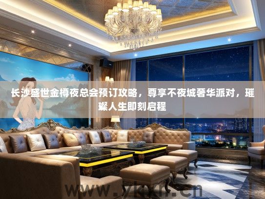 长沙盛世金樽夜总会预订攻略，尊享不夜城奢华派对，璀璨人生即刻启程