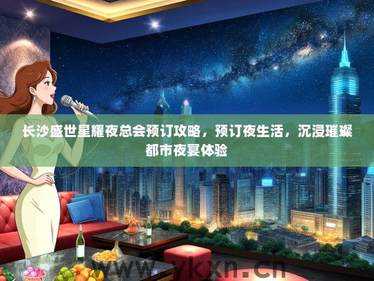长沙盛世星耀夜总会预订攻略，预订夜生活，沉浸璀璨都市夜宴体验