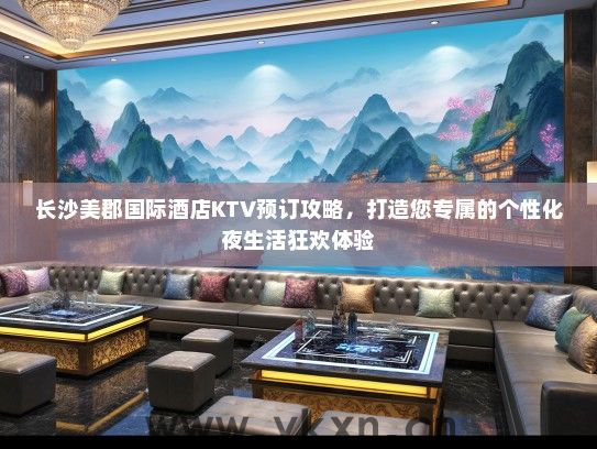 长沙美郡国际酒店KTV预订攻略，打造您专属的个性化夜生活狂欢体验