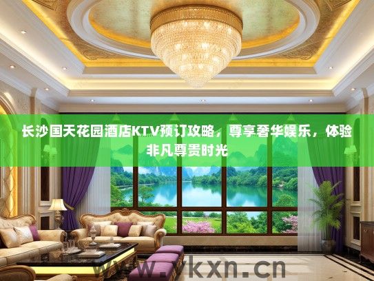 长沙国天花园酒店KTV预订攻略，尊享奢华娱乐，体验非凡尊贵时光