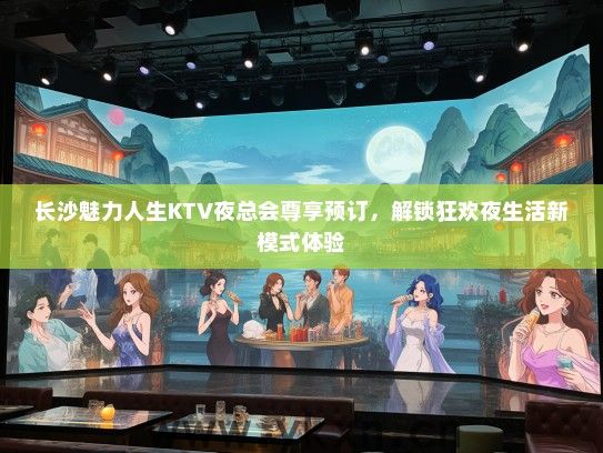 长沙魅力人生KTV夜总会尊享预订，解锁狂欢夜生活新模式体验