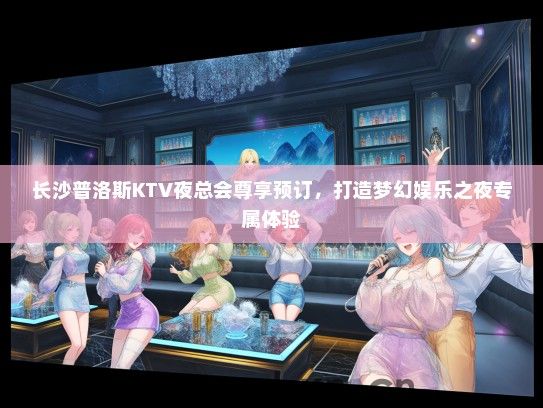 长沙普洛斯KTV夜总会尊享预订，打造梦幻娱乐之夜专属体验
