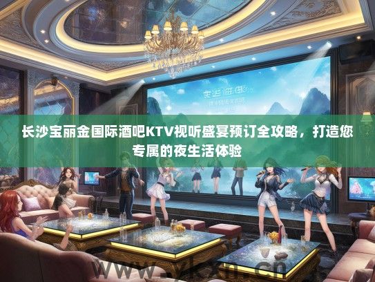 长沙宝丽金国际酒吧KTV视听盛宴预订全攻略，打造您专属的夜生活体验