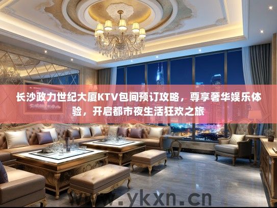 长沙政力世纪大厦KTV包间预订攻略，尊享奢华娱乐体验，开启都市夜生活狂欢之旅