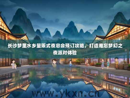长沙梦里水乡量贩式夜总会预订攻略，打造难忘梦幻之夜派对体验