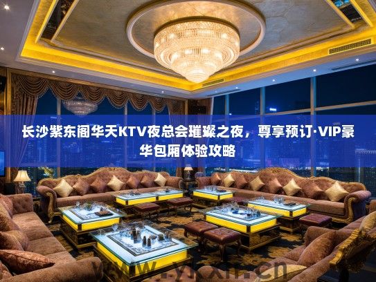 长沙紫东阁华天KTV夜总会璀璨之夜，尊享预订·VIP豪华包厢体验攻略