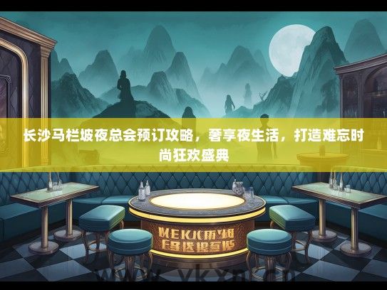 长沙马栏坡夜总会预订攻略，奢享夜生活，打造难忘时尚狂欢盛典