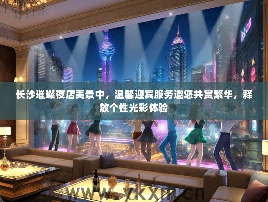 长沙璀璨夜店美景中，温馨迎宾服务邀您共赏繁华，释放个性光彩体验