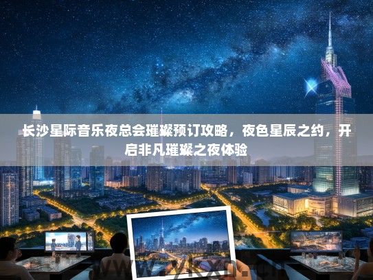 长沙星际音乐夜总会璀璨预订攻略，夜色星辰之约，开启非凡璀璨之夜体验