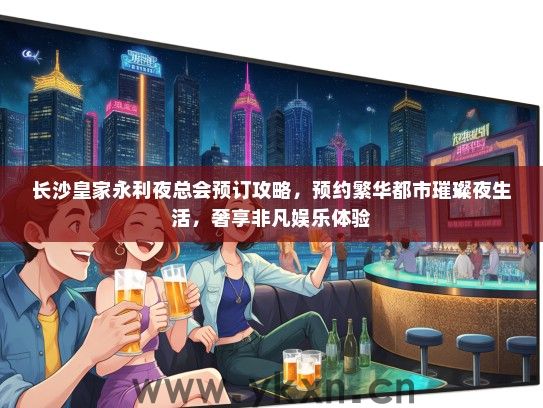 长沙皇家永利夜总会预订攻略，预约繁华都市璀璨夜生活，奢享非凡娱乐体验