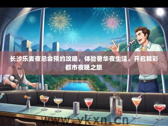 长沙乐麦夜总会预约攻略，体验奢华夜生活，开启精彩都市夜晚之旅