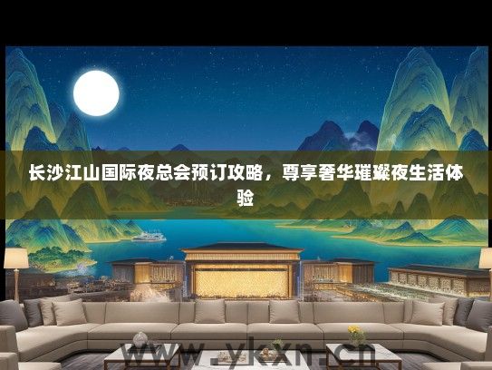 长沙江山国际夜总会预订攻略，尊享奢华璀璨夜生活体验