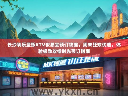 长沙嗨乐量贩KTV夜总会预订攻略，周末狂欢优选，体验极致欢愉时光预订指南